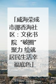 威海荣成市那香海社区：文化书院“破圈”聚力 绘就居民生活幸福底色