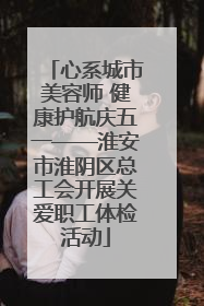 心系城市美容师 健康护航庆五一——淮安市淮阴区总工会开展关爱职工体检活动