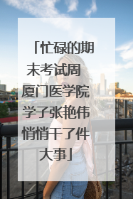 忙碌的期末考试周 厦门医学院学子张艳伟悄悄干了件大事