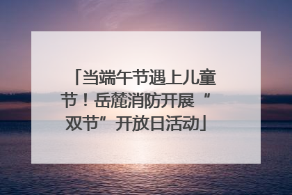 当端午节遇上儿童节！岳麓消防开展“双节”开放日活动
