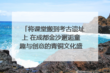 将课堂搬到考古遗址上 在成都金沙邂逅童趣与创意的青铜文化盛宴｜文化中国行