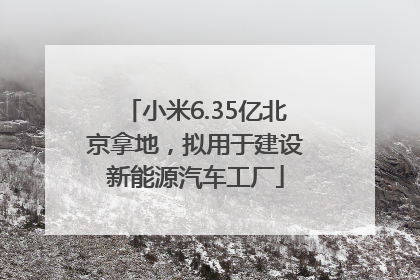 小米6.35亿北京拿地，拟用于建设新能源汽车工厂