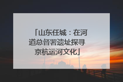 山东任城：在河道总督署遗址探寻京杭运河文化
