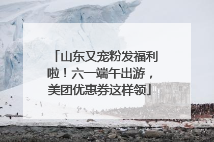 山东又宠粉发福利啦！六一端午出游，美团优惠券这样领