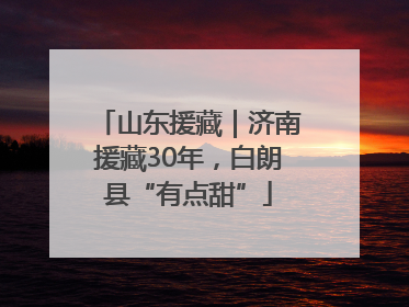 山东援藏｜济南援藏30年，白朗县“有点甜”
