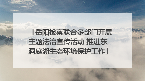 岳阳检察联合多部门开展主题法治宣传活动 推进东洞庭湖生态环境保护工作