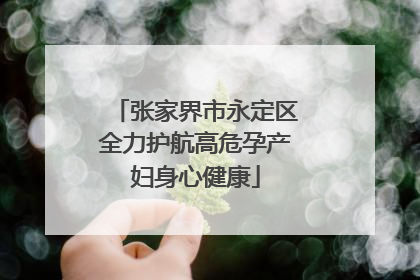 张家界市永定区全力护航高危孕产妇身心健康