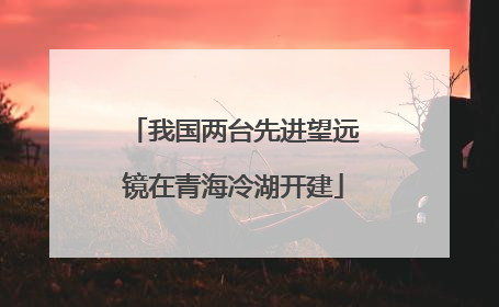 我国两台先进望远镜在青海冷湖开建
