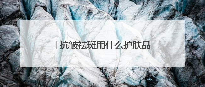 抗皱祛斑用什么护肤品好？6.18美白淡斑开箱！前十名排行榜产品