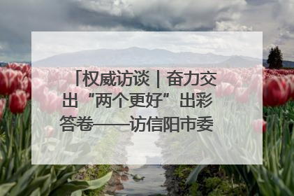 权威访谈｜奋力交出“两个更好”出彩答卷——访信阳市委书记蔡松涛