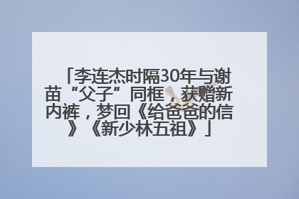 李连杰时隔30年与谢苗“父子”同框，获赠新内裤，梦回《给爸爸的信》《新少林五祖》