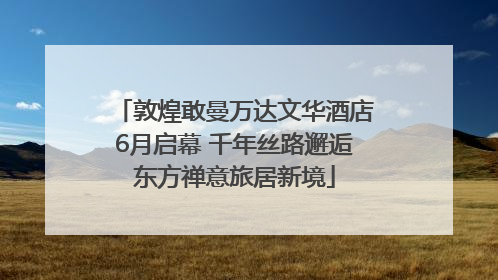 敦煌敢曼万达文华酒店6月启幕 千年丝路邂逅东方禅意旅居新境