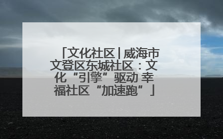 文化社区│威海市文登区东城社区：文化“引擎”驱动 幸福社区“加速跑”