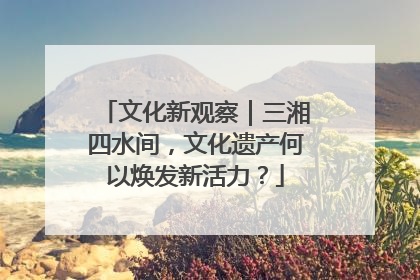文化新观察｜三湘四水间，文化遗产何以焕发新活力？