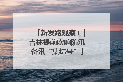 新发路观察+｜吉林提前吹响防汛备汛“集结号”