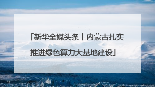 新华全媒头条丨内蒙古扎实推进绿色算力大基地建设