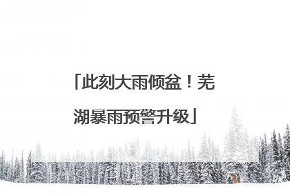此刻大雨倾盆！芜湖暴雨预警升级