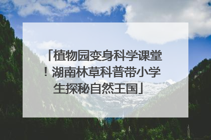 植物园变身科学课堂！湖南林草科普带小学生探秘自然王国