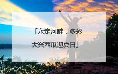 永定河畔，多彩大兴西瓜迎夏日