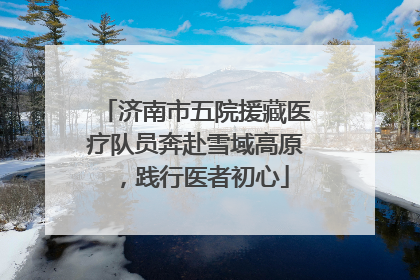 济南市五院援藏医疗队员奔赴雪域高原，践行医者初心