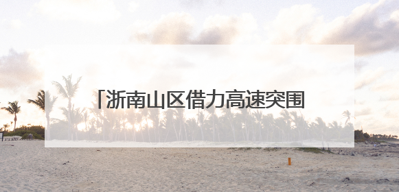 浙南山区借力高速突围 激活区域发展新潜能