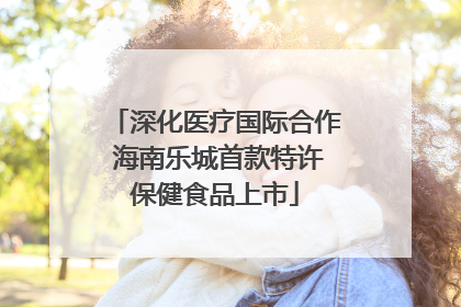 深化医疗国际合作 海南乐城首款特许保健食品上市