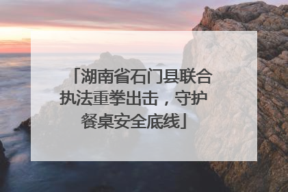 湖南省石门县联合执法重拳出击，守护餐桌安全底线