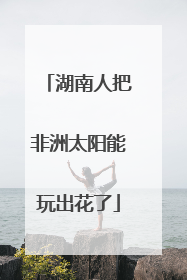 湖南人把非洲太阳能玩出花了