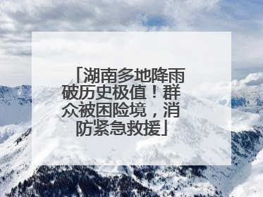 湖南多地降雨破历史极值！群众被困险境，消防紧急救援