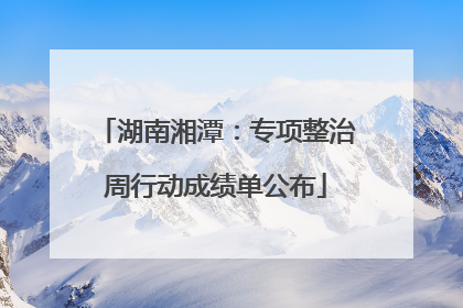 湖南湘潭：专项整治周行动成绩单公布