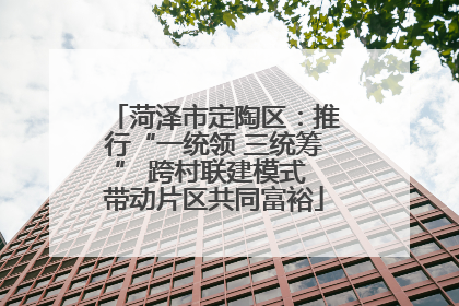 菏泽市定陶区：推行“一统领 三统筹” 跨村联建模式 带动片区共同富裕