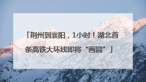 荆州到襄阳，1小时！湖北首条高铁大环线即将“画圆”