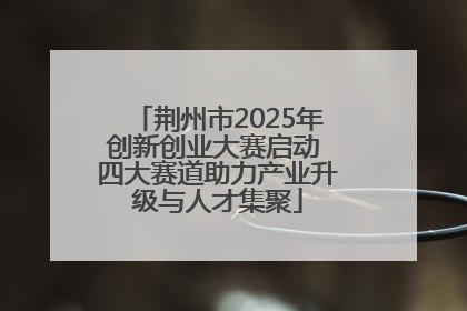 荆州市2025年创新创业大赛启动 四大赛道助力产业升级与人才集聚