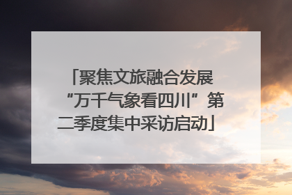 聚焦文旅融合发展 “万千气象看四川”第二季度集中采访启动