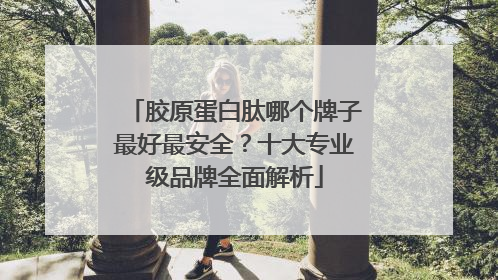 胶原蛋白肽哪个牌子最好最安全？十大专业级品牌全面解析