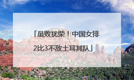 虽败犹荣！中国女排2比3不敌土耳其队