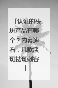 认证的祛斑产品有哪个？内幕速看：几款淡斑祛斑刺客