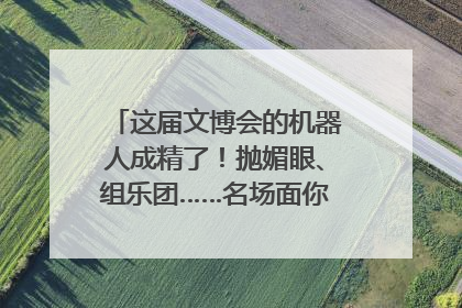 这届文博会的机器人成精了！抛媚眼、组乐团……名场面你pick谁？