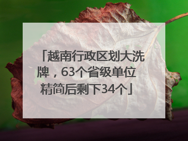 越南行政区划大洗牌，63个省级单位精简后剩下34个
