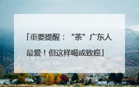 重要提醒：“茶”广东人最爱！但这样喝或致癌