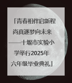 青春相伴启新程 尚真逐梦向未来——十堰市实验小学举行2025年六年级毕业典礼