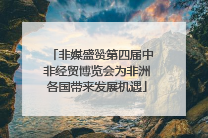 非媒盛赞第四届中非经贸博览会为非洲各国带来发展机遇