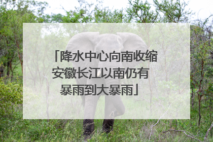 降水中心向南收缩 安徽长江以南仍有暴雨到大暴雨
