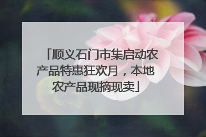 顺义石门市集启动农产品特惠狂欢月，本地农产品现摘现卖
