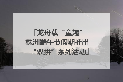 龙舟载“童趣” 株洲端午节假期推出“双拼”系列活动