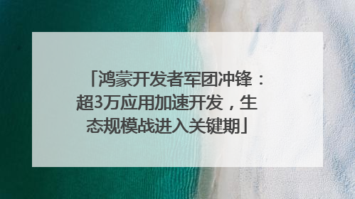 鸿蒙开发者军团冲锋：超3万应用加速开发，生态规模战进入关键期