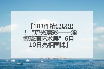 183件精品展出！“琉光璃彩——淄博琉璃艺术展”6月10日亮相国博