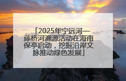 2025年宁远河—藤桥河溯源活动在海南保亭启动，挖掘沿岸文脉推动绿色发展