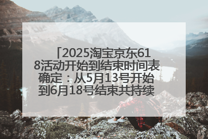 2025淘宝京东618活动开始到结束时间表确定：从5月13号开始到6月18号结束共持续37天附618红包口令及选购攻略一览