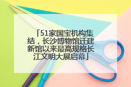 51家国宝机构集结，长沙博物馆迁建新馆以来最高规格长江文明大展启幕